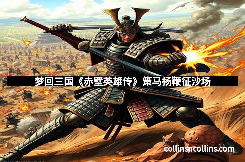 梦回三国《赤壁英雄传》策马扬鞭征沙场