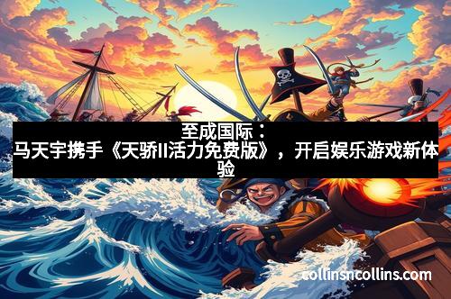 至成国际:马天宇携手《天骄II活力免费版》,开启娱乐游戏新体验